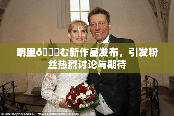 明里😚む新作品发布，引发粉丝热烈讨论与期待