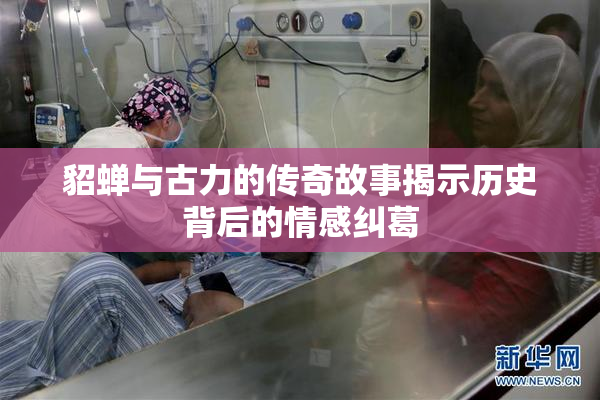 貂蝉与古力的传奇故事揭示历史背后的情感纠葛