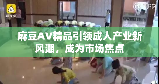 麻豆AV精品引领成人产业新风潮，成为市场焦点