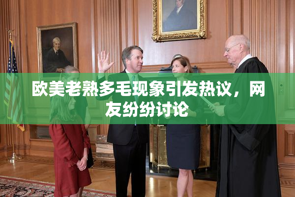 欧美老熟多毛现象引发热议，网友纷纷讨论