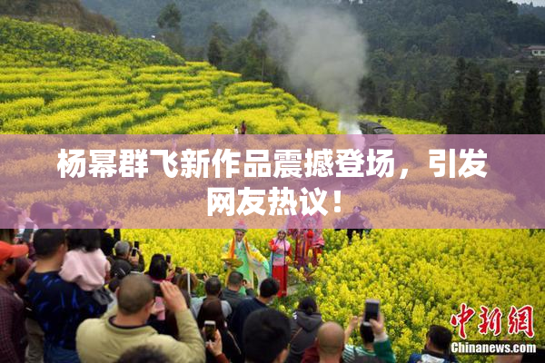 杨幂群飞新作品震撼登场，引发网友热议！