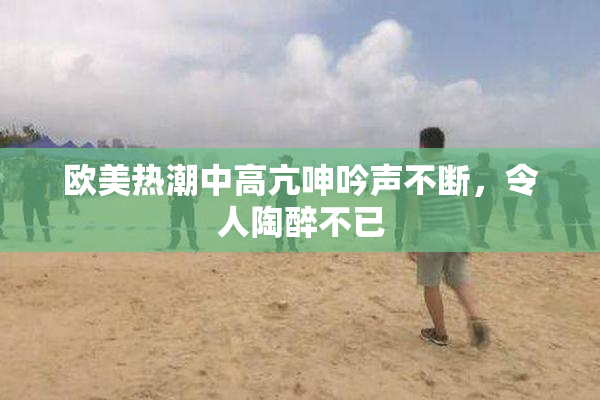 欧美热潮中高亢呻吟声不断，令人陶醉不已