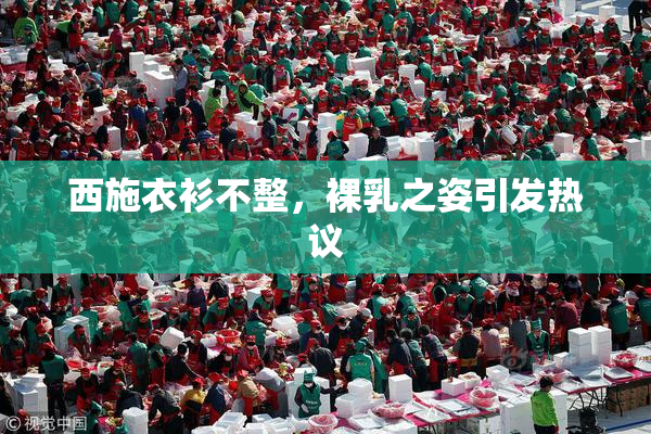 西施衣衫不整，裸乳之姿引发热议