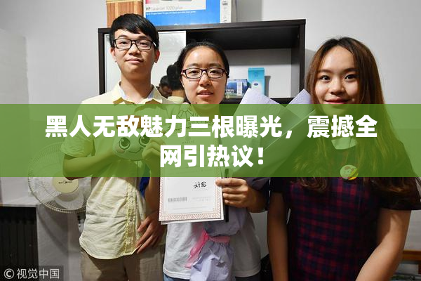 黑人无敌魅力三根曝光，震撼全网引热议！