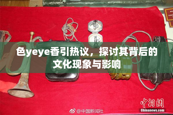 色yeye香引热议，探讨其背后的文化现象与影响