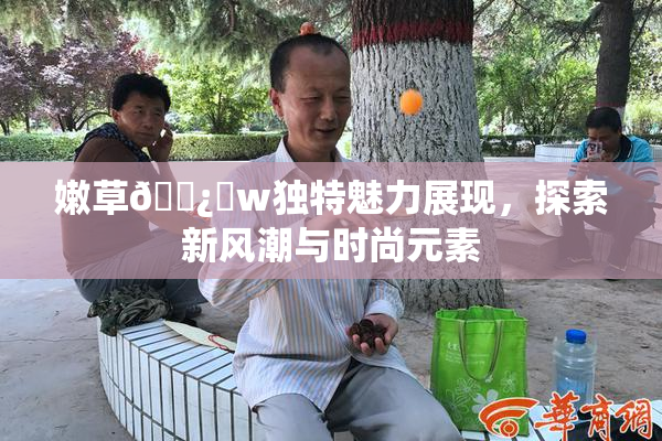 嫩草🌿‌w独特魅力展现，探索新风潮与时尚元素