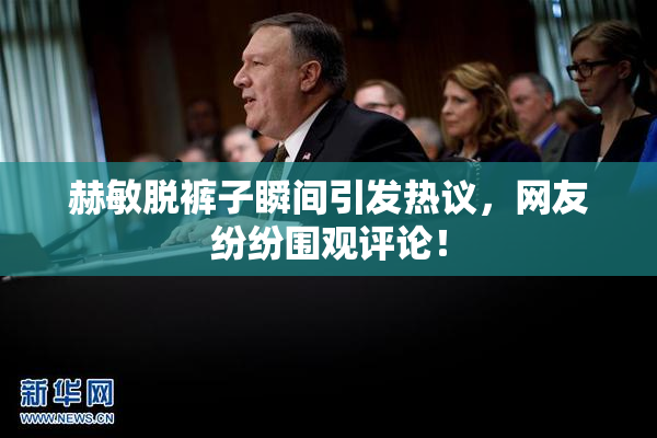 赫敏脱裤子瞬间引发热议，网友纷纷围观评论！