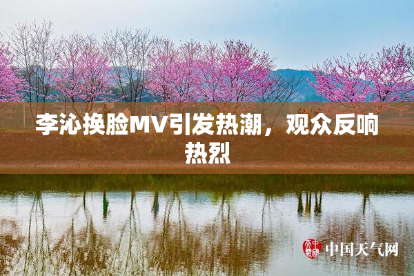 李沁换脸MV引发热潮，观众反响热烈
