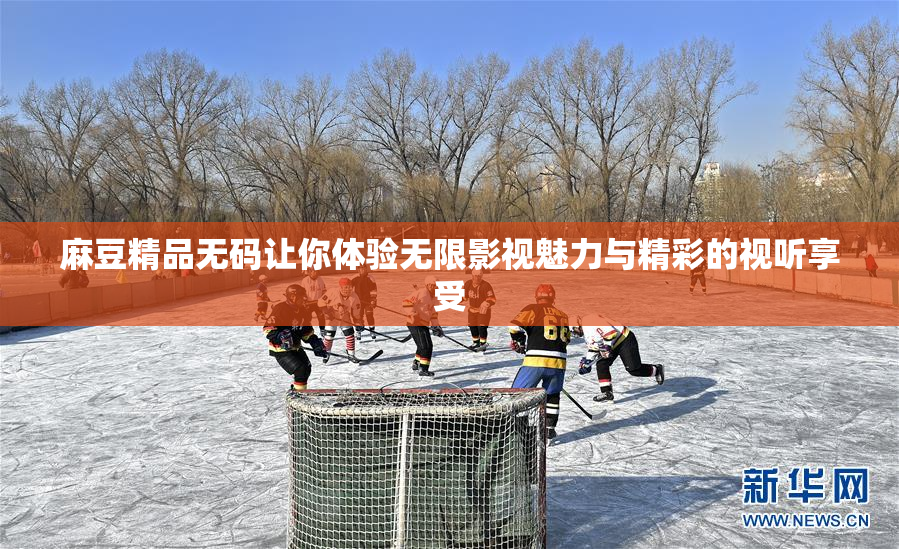 麻豆精品无码让你体验无限影视魅力与精彩的视听享受