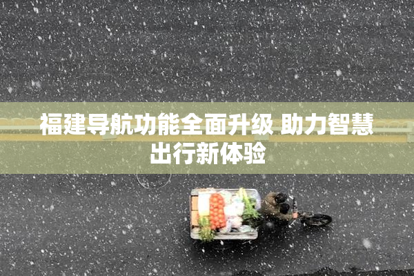 福建导航功能全面升级 助力智慧出行新体验
