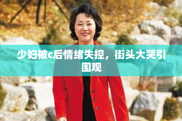 少妇被c后情绪失控，街头大哭引围观