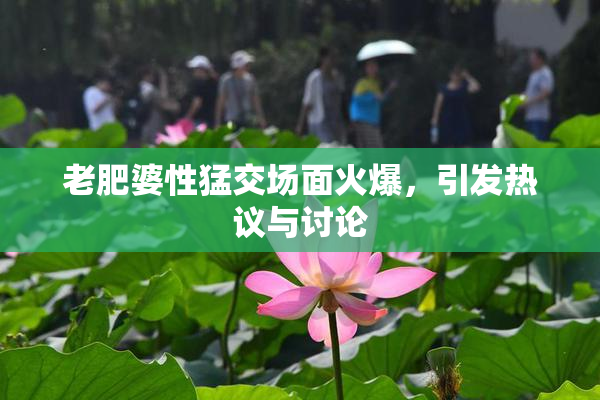 老肥婆性猛交场面火爆，引发热议与讨论