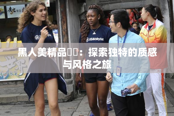 黑人美精品❌‌：探索独特的质感与风格之旅
