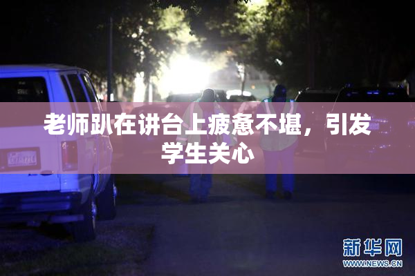 老师趴在讲台上疲惫不堪，引发学生关心