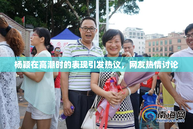 杨颖在高潮时的表现引发热议，网友热情讨论