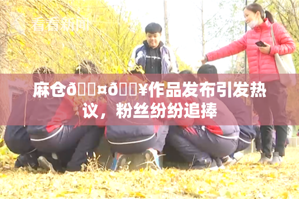 麻仓🖤🔥作品发布引发热议，粉丝纷纷追捧