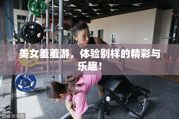 美女羞羞游，体验别样的精彩与乐趣！
