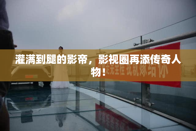 灌满到腿的影帝，影视圈再添传奇人物！