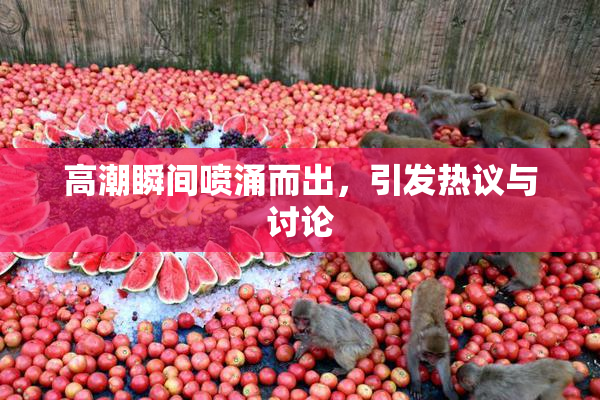高潮瞬间喷涌而出，引发热议与讨论