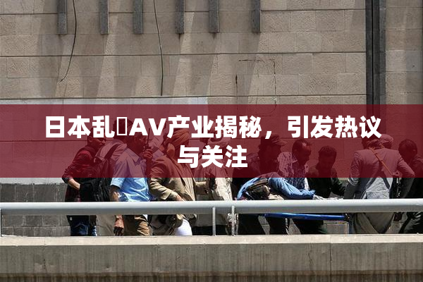 日本乱婬AV产业揭秘，引发热议与关注