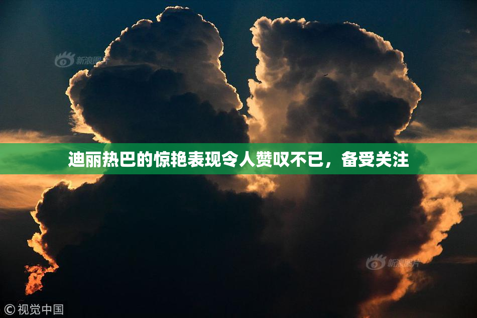迪丽热巴的惊艳表现令人赞叹不已，备受关注