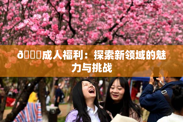 🔞成人福利：探索新领域的魅力与挑战