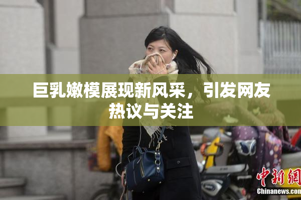 巨乳嫩模展现新风采，引发网友热议与关注