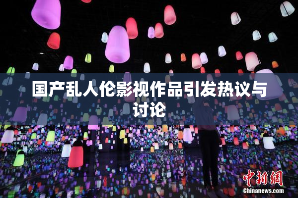 国产乱人伦影视作品引发热议与讨论