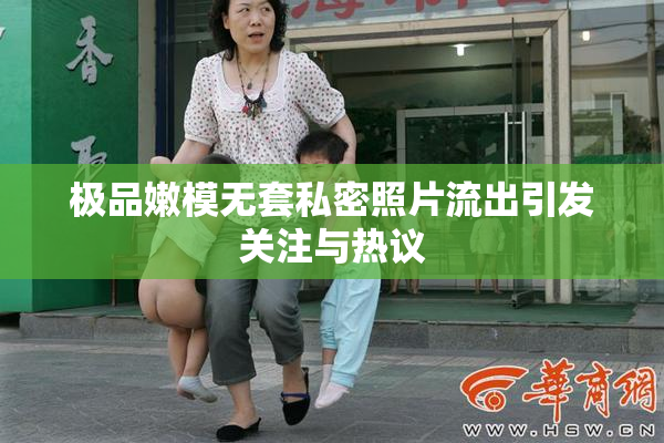 极品嫩模无套私密照片流出引发关注与热议