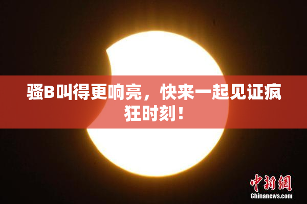 骚B叫得更响亮，快来一起见证疯狂时刻！