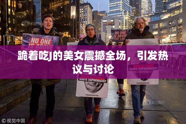 跪着吃J的美女震撼全场，引发热议与讨论