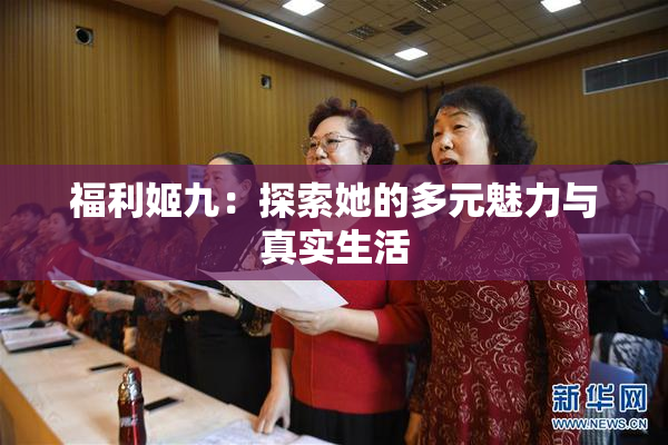 福利姬九：探索她的多元魅力与真实生活