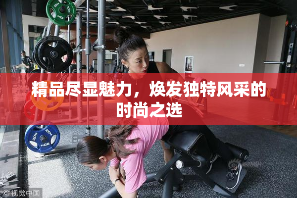 精品尽显魅力，焕发独特风采的时尚之选