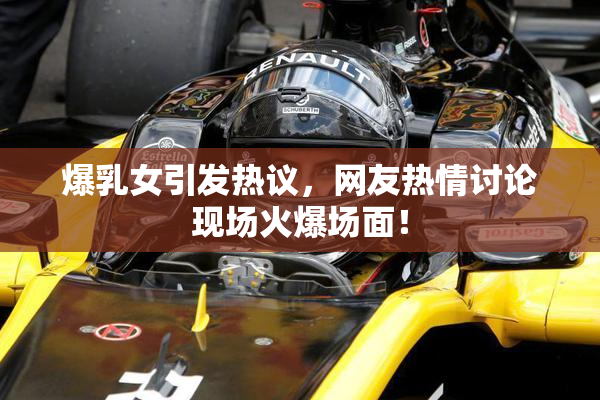 爆乳女引发热议，网友热情讨论现场火爆场面！
