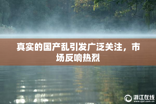真实的国产乱引发广泛关注，市场反响热烈