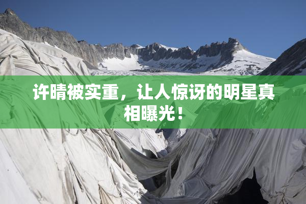 许晴被实重，让人惊讶的明星真相曝光！