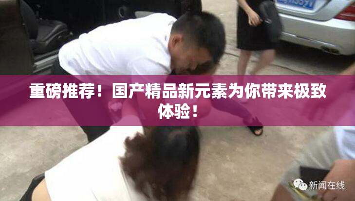重磅推荐！国产精品新元素为你带来极致体验！