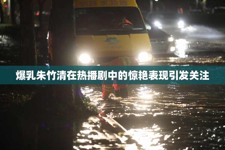 爆乳朱竹清在热播剧中的惊艳表现引发关注