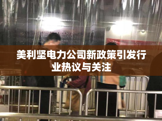 美利坚电力公司新政策引发行业热议与关注