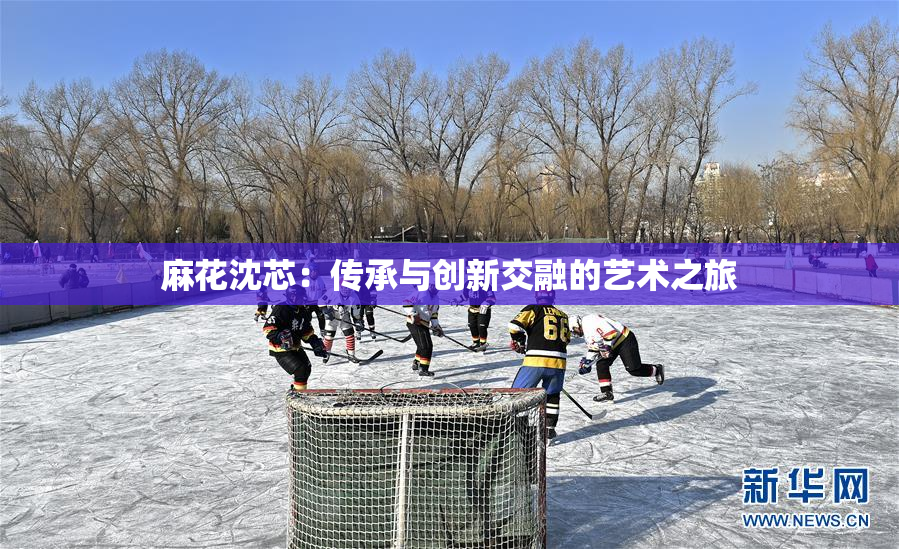 麻花沈芯：传承与创新交融的艺术之旅