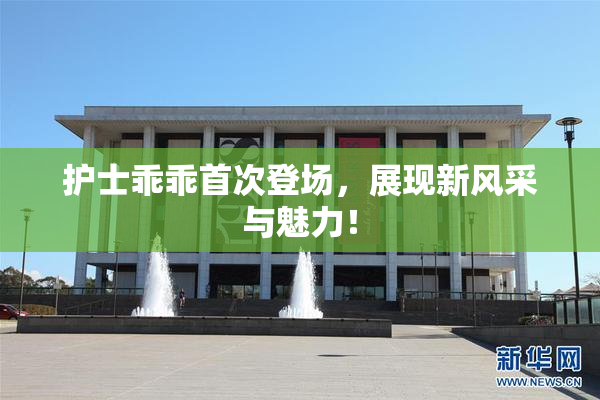 护士乖乖首次登场，展现新风采与魅力！