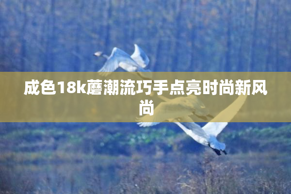 成色18k蘑潮流巧手点亮时尚新风尚