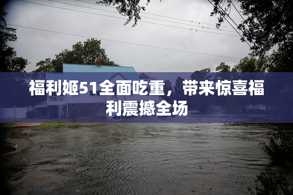 福利姬51全面吃重，带来惊喜福利震撼全场