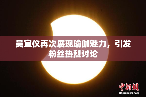 吴宣仪再次展现瑜伽魅力，引发粉丝热烈讨论