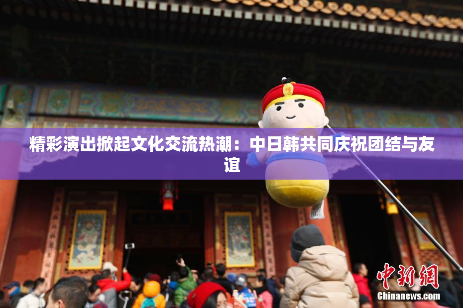 精彩演出掀起文化交流热潮：中日韩共同庆祝团结与友谊