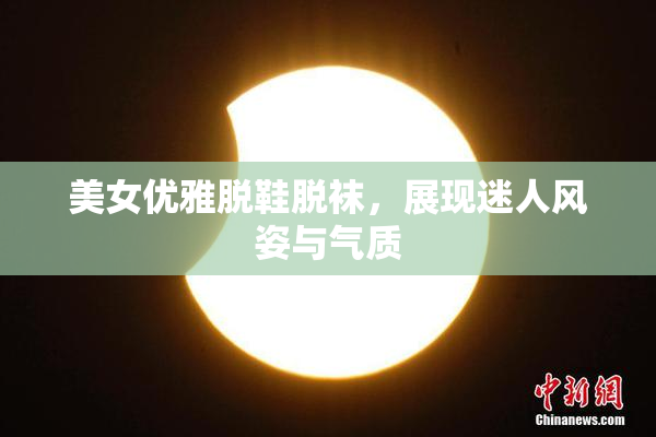 美女优雅脱鞋脱袜，展现迷人风姿与气质
