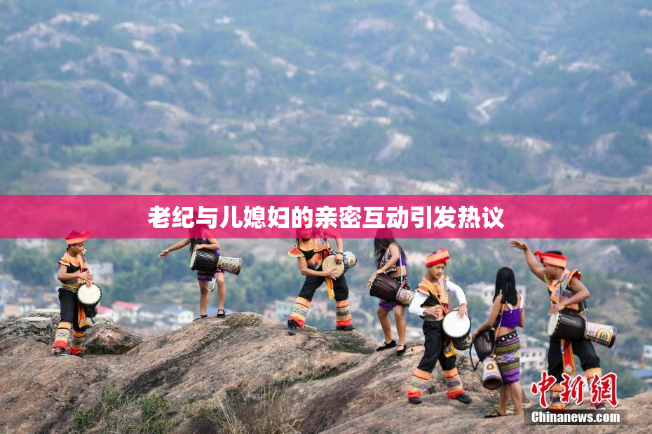 老纪与儿媳妇的亲密互动引发热议