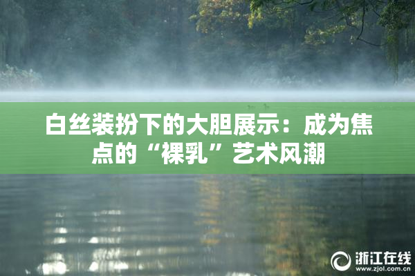 白丝装扮下的大胆展示：成为焦点的“裸乳”艺术风潮