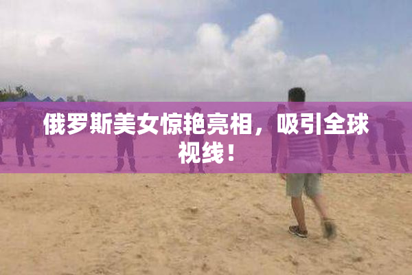 俄罗斯美女惊艳亮相，吸引全球视线！