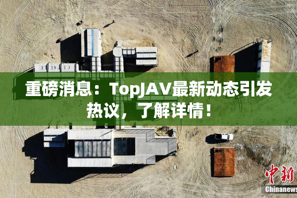 重磅消息：TopJAV最新动态引发热议，了解详情！